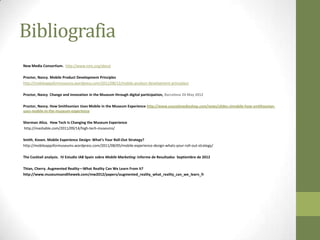 Bibliografia
New Media Consortium. http://www.nmc.org/about

Proctor, Nancy. Mobile Product Development Principles
http://mobileappsformuseums.wordpress.com/2011/08/12/mobile-product-development-principles/

Proctor, Nancy. Change and innovation in the Museum through digital participation, Barcelona 24 May 2012

Proctor, Nancy. How Smithsonian Uses Mobile in the Museum Experience http://www.esocialmediashop.com/news/slides-simobile-how-smithsonian-
uses-mobile-in-the-museum-experience

Sherman Aliza. How Tech Is Changing the Museum Experience
http://mashable.com/2011/09/14/high-tech-museums/

Smith, Koven. Mobile Experience Design: What’s Your Roll-Out Strategy?
http://mobileappsformuseums.wordpress.com/2011/08/05/mobile-experience-design-whats-your-roll-out-strategy/

The Cocktail analysis. IV Estudio IAB Spain sobre Mobile Marketing: Informe de Resultados Septiembre de 2012

Thian, Cherry. Augmented Reality—What Reality Can We Learn From It?
http://www.museumsandtheweb.com/mw2012/papers/augmented_reality_what_reality_can_we_learn_fr
 