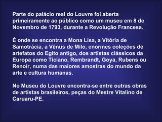 Parte do palácio real do Louvre foi aberta primeiramente ao público como um museu em 8 de Novembro de 1793, durante a Revolução Francesa.  É onde se encontra a Mona Lisa, a Vitória de Samotrácia, a Vênus de Milo, enormes coleções de artefatos do Egito antigo, dos artistas clássicos da Europa como Ticiano, Rembrandt, Goya, Rubens ou Renoir, numa das maiores amostras do mundo da arte e cultura humanas.  No Museu do Louvre encontra-se entre outras obras de artistas brasileiros, peças do Mestre Vitalino de Caruaru-PE. 