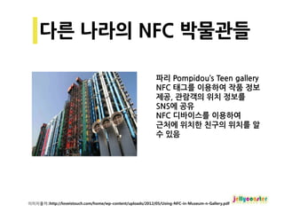 파리 Pompidou’s Teen gallery
                                                            NFC 태그를 이용하여 작품 정보
                                                            제공, 관람객의 위치 정보를
                                                            SNS에 공유
                                                            NFC 디바이스를 이용하여
                                                            근처에 위치한 친구의 위치를 알
                                                            수 있음




이미지출처::http://loveistouch.com/home/wp-content/uploads/2012/05/Using-NFC-in-Museum-n-Gallery.pdf
 
