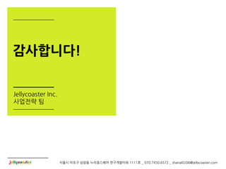 감사합니다!


Jellycoaster Inc.
사업전략 팀




                    서울시 마포구 상암동 누리꿈스퀘어 연구개발타워 1111호 _ 070.7450.6572 _ shanal0206@jellycoaster.com
 