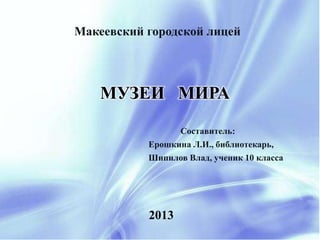 Макеевский городской лицей 
МУЗЕИ МИРА 
2013 
Составитель: 
Ерошкина Л.И., библиотекарь, 
Шипилов Влад, ученик 10 класса 
 