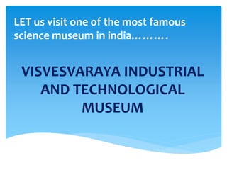 LET us visit one of the most famous 
science museum in india………. 
VISVESVARAYA INDUSTRIAL 
AND TECHNOLOGICAL 
MUSEUM 
 