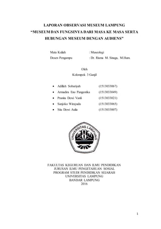 1
LAPORAN OBSERVASI MUSEUM LAMPUNG
“MUSEUM DAN FUNGSINYA DARI MASA KE MASA SERTA
HUBUNGAN MUSEUM DENGAN AUDIENS”
Mata Kuliah : Museologi
Dosen Pengampu : Dr. Risma M. Sinaga, M.Hum.
Oleh
Kelompok 3 Ganjil
 Adillah Sobariyah (1513033067)
 Armadira Eno Pangestika (1513033049)
 Pranita Dewi Vanli (1513033021)
 Sanjoko Wirayuda (1513033065)
 Sita Dewi Aulia (1513033007)
FAKULTAS KEGURUAN DAN ILMU PENDIDIKAN
JURUSAN ILMU PENGETAHUAN SOSIAL
PROGRAM STUDI PENDIDIKAN SEJARAH
UNIVERSITAS LAMPUNG
BANDAR LAMPUNG
2016
 