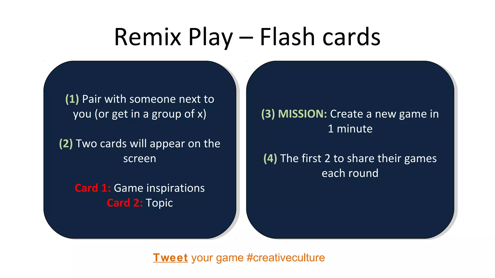 Remix Play – Flash cards
(1) Pair with someone next to
you (or get in a group of x)
(2) Two cards will appear on the
screen
Card 1: Game inspirations
Card 2: Topic
(1) Pair with someone next to
you (or get in a group of x)
(2) Two cards will appear on the
screen
Card 1: Game inspirations
Card 2: Topic
(3) MISSION: Create a new game in
1 minute
(4) The first 2 to share their games
each round
(3) MISSION: Create a new game in
1 minute
(4) The first 2 to share their games
each round
Tweet your game #creativeculture
 