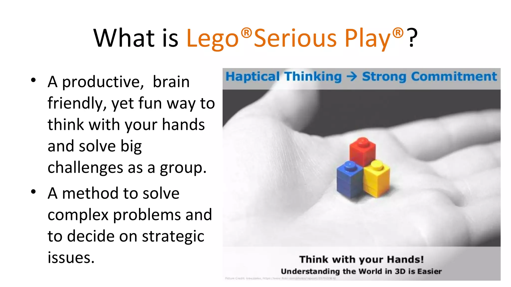 What is Lego®Serious Play®?
• A productive, brain
friendly, yet fun way to
think with your hands
and solve big
challenges as a group.
• A method to solve
complex problems and
to decide on strategic
issues.
 