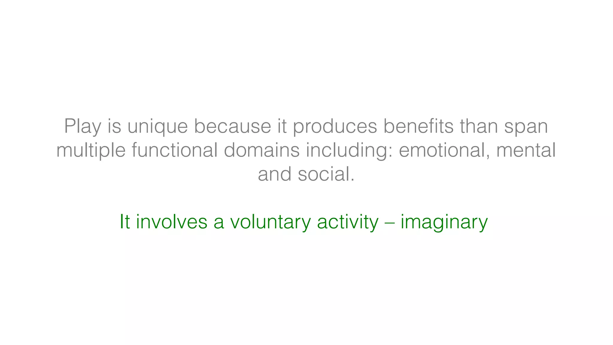 Play is unique because it produces benefits than span
multiple functional domains including: emotional, mental
and social.
It involves a voluntary activity – imaginary
 
