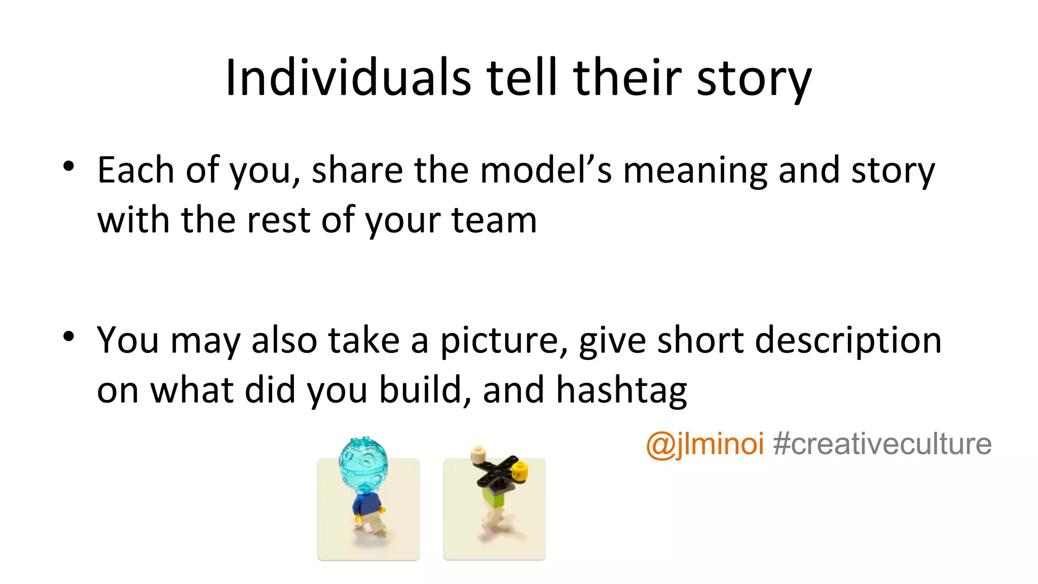 Individuals tell their story
• Each of you, share the model’s meaning and story
with the rest of your team
• You may also take a picture, give short description
on what did you build, and hashtag
@jlminoi #creativeculture
 