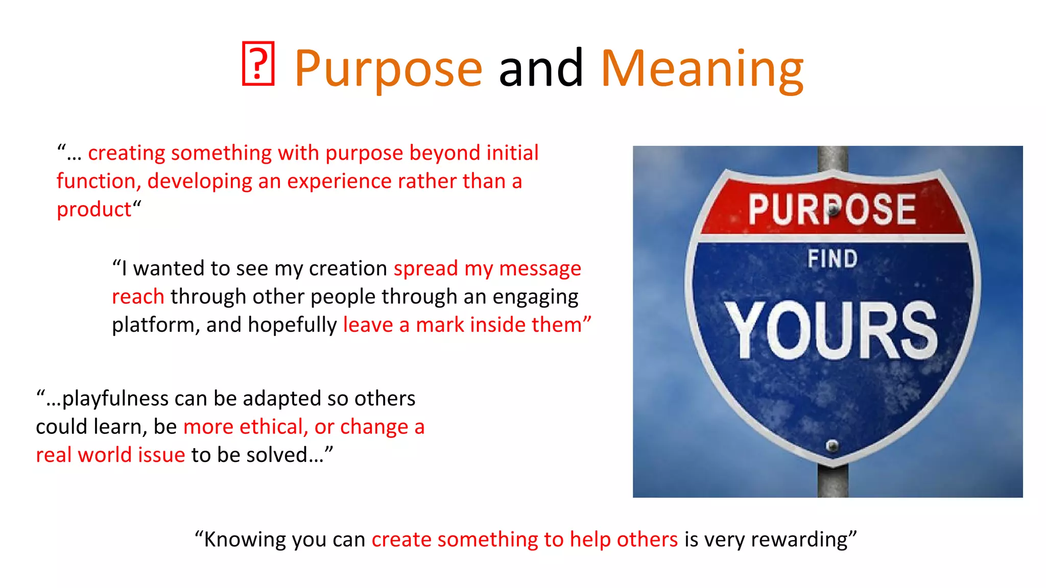 💡 Purpose and Meaning
“… creating something with purpose beyond initial
function, developing an experience rather than a
product“
“Knowing you can create something to help others is very rewarding”
“I wanted to see my creation spread my message
reach through other people through an engaging
platform, and hopefully leave a mark inside them”
“…playfulness can be adapted so others
could learn, be more ethical, or change a
real world issue to be solved…”
 