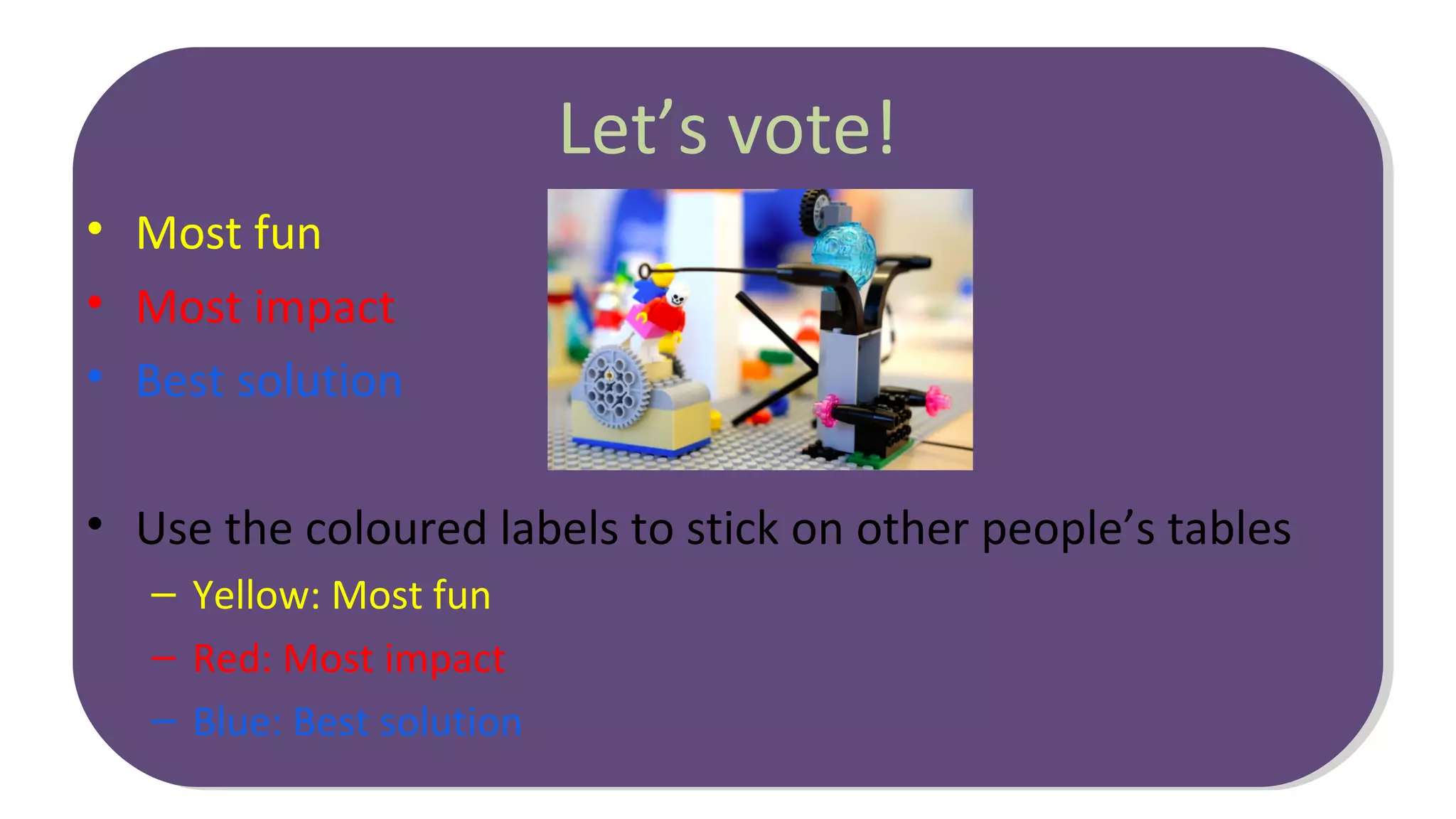 Let’s vote!
• Most fun
• Most impact
• Best solution
• Use the coloured labels to stick on other people’s tables
– Yellow: Most fun
– Red: Most impact
– Blue: Best solution
 
