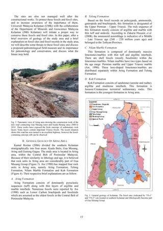 The sites are also not managed well after the
constructional works. To protect these fossils and fossil sites,
and to increase awareness of the importance of them,
Universiti Malaysia Kelantan (UMK) with the collaboration
of the Depertment of Minerals and Geoscience Malaysia
Kelantan (JMG Kelantan) will initiate a proper way to
conserve these fossils and fossil sites. In this paper, after a
brief overview of geology of the study area and a brief
explanation on fossil sites and fossil records in the study area,
we will describe some threats to these fossil sites and discuss
a proposed paleontological field museum and its importance
for paleontology and conservation, and discuss what the
future may hold.
Fig. 2 Panoramic view of Aring area showing the construction work of the
new road connecting Gua Musang town and Kuala Berang since 2008 to
2010. These works have exposed the fresh outcrops of sedimentary rock
layers. Some layers contain important Triassic fossils. The recent situation
shows this road has now turned to an excellent highway, however the fossil-
containing outcrops still can be observed.
II. GENERAL GEOLOGY OF ARING AREA
Kamal Roslan (2006) divided the southern Kelantan
stratigraphically into four areas: Kuala Betis, Gua Musang,
Aring and Gunung Gagau. The study area is located in Aring
area, within the Central Belt of Peninsular Malaysia.
Because of their similarity in lithology and age, it is believed
that rock units in Aring area are considerably part of Gua
Musang Group (Figure 3). Aw (1990) has mapped four rock
units in Aring area, namely Aring Formation, Telong
Formation, Nilam Marble Formation and Koh Formation
(Figure 4). Their respective brief explanations are as follow:
A. Aring Formation
Aring Formation consists of dominantly pyroclastic
sequences (tuff) along with thin layers of argillite and
marble interbeds. Numerous fossils were reported by Aw
(1990) such as Lower Carbon brachipods and fusulinids
which are assumed as the oldest fossils in the Central Belt of
Peninsular Malaysia.
B. Telong Formation
Based on the fossil records on pelecypods, ammonoids,
gastropods and brachiopods, this formation is designated of
the Upper Permian – Upper Triassic. The rock sequence of
this formation mostly consists of argillite and marble with
thin tuff and andesite. According to Zakaria Hussain et.al.
(2008), the ammonoid assemblage is indicative of a Middle
– Late Triassic age (240 – 220 million years ago) and
belonged to the Tethyan Province.
C. Nilam Marble Formation
This formation is composed of dominantly massive
limestones/marbles with thin tuff and argillite interbeds.
There are shell fossils (mostly fusulinids) within the
limestones/marbles. Nilam marbles have two types based on
the age range: Permian marble and Upper Triassic marble
(Aw, 1990). These lens-shaped limestones/marbles are
distributed separately within Aring Formation and Telong
Formation.
D. Koh Formation
Koh Formation consists of sandstones (arenite and rudite),
argillite and mudstone interbeds. This formation is
Jurassic/Creataceous terrestrial sedimentary rocks. This
formation is the youngest formation in Aring area.
Fig. 3 General geology of Kelantan. The fossil sites (indicated by “FS-1”
and “FS-2”) are located in southern Kelantan and lithologically become part
of Gua Musang Group.
15
 