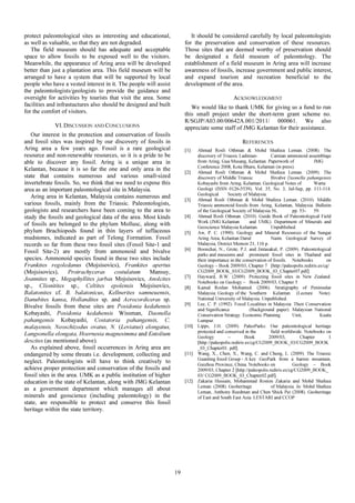 protect paleontological sites as interesting and educational,
as well as valuable, so that they are not degraded.
The field museum should has adequate and acceptable
space to allow fossils to be exposed well to the visitors.
Meanwhile, the appearance of Aring area will be developed
better than just a plantation area. This field museum will be
arranged to have a system that will be supported by local
people who have a vested interest in it. The people will assist
the paleontologists/geologists to provide the guidance and
oversight for activities by tourists that visit the area. Some
facilities and infrastuctures also should be designed and built
for the comfort of visitors.
VI.DISCUSSION AND CONCLUSIONS
Our interest in the protection and conservation of fossils
and fossil sites was inspired by our discovery of fossils in
Aring area a few years ago. Fossil is a rare geological
resource and non-renewable resources, so it is a pride to be
able to discover any fossil. Aring is a unique area in
Kelantan, because it is so far the one and only area in the
state that contains numerous and various small-sized
invertebrate fossils. So, we think that we need to expose this
area as an important paleontological site in Malaysia.
Aring area in Kelantan, Malaysia contains numerous and
various fossils, mainly from the Triassic. Paleontologists,
geologists and researchers have been coming to the area to
study the fossils and geological data of the area. Most kinds
of fossils are belonged to the phylum Mollusc, along with
phylum Brachiopods found in thin layers of tuffaceous
mudstones, indicated as part of Telong Formation. Fossil
records so far from these two fossil sites (Fossil Site-1 and
Fossil Site-2) are mostly from ammonoid and bivalve
species. Ammonoid species found in these two sites include
Frankites regoledanus (Mojsisovics), Frankites apertus
(Mojsisovics), Protrachyceras costulatum Mansuy,
Joannites sp., Megaphyllites jarbas Mojsisovics, Anolcites
sp., Clionitites sp., Celtites epolensis Mojsisovics,
Balatonites cf. B. balatonicus, Kellnerites samneuensis,
Danubites kansa, Hollandites sp. and Acrocordiceras sp.
Bivalve fossils from these sites are Posidonia kedahensis
Kobayashi, Posidonia kedahensis Wissman, Daonella
pahangensis Kobayashi, Costatoria pahangensis, C.
malayensis, Neoschizodus ovatus, N. (Leviatus) elongatus,
Langsonella elongata, Hoernesia magnesimma and Entolium
descites (as mentioned above).
As explained above, fossil occurrences in Aring area are
endangered by some threats i.e. development, collecting and
neglect. Paleontologists will have to think creatively to
achieve proper protection and conservation of the fossils and
fossil sites in the area. UMK as a public institution of higher
education in the state of Kelantan, along with JMG Kelantan
as a government department which manages all about
minerals and geoscience (including paleontology) in the
state, are responsible to protect and conserve this fossil
heritage within the state territory.
It should be considered carefully by local paleontologists
for the preservation and conservation of these resources.
Those sites that are deemed worthy of preservation should
be designated a field museum of paleontology. The
establishment of a field museum in Aring area will increase
awareness of fossils, increase government and public interest,
and expand tourism and recreation beneficial to the
development of the area.
ACKNOWLEDGMENT
We would like to thank UMK for giving us a fund to run
this small project under the short-term grant scheme no.
R/SGJP/A03.00/00642A.001/2011/ 000061. We also
appreciate some staff of JMG Kelantan for their assistance.
REFERENCES
[1] Ahmad Rosli Othman & Mohd Shafeea Leman. (2008). The
discovery of Triassic Ladinian- Carnian ammonoid assemblage
from Aring, Gua Musang, Kelantan. Paperwork of JMG
Conference 2008, Kota Bharu, Kelantan (in press).
[2] Ahmad Rosli Othman & Mohd Shafeea Leman. (2009). The
discovery of Middle Triassic Bivalve Daonella pahangensis
Kobayashi from Aring, Kelantan. Geological Notes of Warta
Geologi (ISSN 0126-5539), Vol. 35, No. 3, Jul-Sep, pp. 111-114.
Geological Society of Malaysia.
[3] Ahmad Rosli Othman & Mohd Shafeea Leman. (2010). Middle
Triassic ammonoid fossils from Aring, Kelantan, Malaysia. Bulletin
of the Geological Society of Malaysia 56, pp. 53- 59.
[4] Ahmad Rosli Othman. (2010). Guide Book of Paleontological Field
Work (JMG Kelantan and UMK). Department of Minerals and
Geoscience Malaysia Kelantan. Unpublished.
[5] Aw, P. C. (1990). Geology and Mineral Resources of the Sungai
Aring Area, Kelantan Darul Naim. Geological Survey of
Malaysia, District Memoir 21, 116 p.
[6] Boonchai, N., Grote, P.J. and Jintasakul, P. (2009). Paleontological
parks and museums and prominent fossil sites in Thailand and
their importance in the conservation of fossils. Notebooks on
Geology – Book 2009/03, Chapter 7 [http://paleopolis.rediris.es/cg/
CG2009_BOOK_03/CG2009_BOOK_03_Chapter07.pdf].
[7] Hayward, B.W. (2009). Protecting fossil sites in New Zealand.
Notebooks on Geology – Book 2009/03, Chapter 5
[8] Kamal Roslan Mohamed. (2006). Stratigraphy of Peninsular
Malaysia: Geology of the Southern Kelantan (Lecture Note).
National University of Malaysia. Unpublished.
[9] Lee, C. P. (1992). Fossil Localities in Malaysia: Their Conservation
and Significance (Background paper). Malaysian National
Conservation Strategy. Economic Planning Unit, Kuala
Lumpur.
[10] Lipps, J.H. (2009). PaleoParks: Our paleontological heritage
protected and conserved in the field worldwide. Notebooks on
Geology – Book 2009/03, Chapter 1
[http://paleopolis.rediris.es/cg/CG2009_BOOK_03/CG2009_BOOK
_03_Chapter01. pdf].
[11] Wang, X., Chen, X., Wang, C. and Cheng, L. (2009). The Triassic
Guanling fossil Group - A key GeoPark from a barren mountain,
Guizhou Province, China. Notebooks on Geology – Book
2009/03, Chapter 2 [http://paleopolis.rediris.es/cg/CG2009_BOOK_
03/ CG2009_BOOK_03_Chapter02.pdf].
[12] Zakaria Hussain, Mohammad Roston Zakaria and Mohd Shafeea
Leman. (2008). Geoheritage of Malaysia. In: Mohd Shafeea
Leman, Anthony Reedman and Chen Shick Pei (2008). Geoheritage
of East and South East Asia. LESTARI and CCOP
19
 