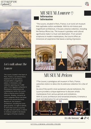 MUSEUM Prices
TThe Louvre, a prestigious art museum in Paris, France,
welcomes visitors to delve into its extensive collection for a fee of
$15.
As one of the world's most acclaimed cultural institutions, the
Louvre provides a unique experience to discover artistic
masterpieces from various periods and civilizations.
With its iconic architecture and renowned artworks, it remains a
must-visit destination for art enthusiasts.
"The Louvre, situated in Paris, France, is an iconic art museum
that captivates visitors worldwide. With its rich history and
magnificent architecture, it houses a diverse collection, including
the famous Mona Lisa. The museum's grandeur and cultural
significance make it a must-visit destination. From ancient
sculptures to modern masterpieces, the Louvre offers an
immersive art experience that leaves a lasting impression.
The Louvre, located in the heart of
Paris, France, is an extraordinary
testament to art and history.
Housed within a magnificent
palace, it showcases a vast
collection spanning over 9,000
years. From Egyptian antiquities to
Renaissance masterpieces and
contemporary works, the Louvre
offers a diverse array of artistic
treasures. Notably, Leonardo da
Vinci's enigmatic Mona Lisa draws
crowds from around the world.
Beyond art, the museum's
architecture, including the iconic
glass pyramid, is a sight to behold.
A visit to the Louvre is a journey
through time and culture, a chance
to immerse oneself in the beauty
and legacy of human creativity.
H T T P S : / / W W W . L O U V R E . F R / E N
MUSEUM
Let´s talk about The
Louvre
Information
Louvre
Information
LET´S KEEP YOU
Updated
Try the buttons!
 