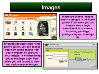 Images When you choose ‘Images’ you are brought to the home gallery. From there you can choose from a large selection of artist’s work, including paintings, photography and drawings etc. If you decide against the home gallery option, you can choose your own saved images from your computer by selecting ‘Your Images.’ It will then bring you to this login page, from there you will be able to view and decide on your images. 