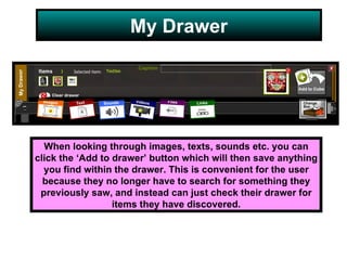 My Drawer When looking through images, texts, sounds etc. you can click the ‘Add to drawer’ button which will then save anything you find within the drawer. This is convenient for the user because they no longer have to search for something they previously saw, and instead can just check their drawer for items they have discovered. 