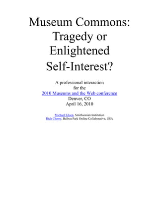 Museum Commons:Tragedy orEnlightened <br />Self-Interest?<br />A professional interactionfor the2010 Museums and the Web conferenceDenver, COApril 16, 2010<br />Michael Edson, Smithsonian InstitutionRich Cherry, Balboa Park Online Collaborative, USA<br />Abstract<br />There has been an exciting surge of interest in the museum sector in expanding access to museum data through the classic idea of creating a commons. A Web-based multi-institutional museum commons could open up public access to collections, deepening contextual knowledge of objects and helping museum professionals recognize the unseen value of their own collections. For example, collections items that seem orphaned or fragmentary in one institution may enjoy a rich life on-line, once reunited with relevant collections and data from other institutions in an on-line commons environment. Commons-oriented intellectual property policies should also enable content sharing for educational and other non-commercial uses, or they may be used to facilitate new innovations or for-profit businesses beyond the scope of traditional rights-and-reproductions activities.<br />The Smithsonian Institution and the Balboa Park on-line Collaborative (BPOC) are both large, multi-part organizations with diverse research and outreach missions: together they provide a unique opportunity to explore the potential of the commons model.<br />Keywords: Commons, intellectual property, multi-institution, Collaborative, access, sharing<br />This paper first published for the proceedings of the 2010 Museums and the Web conference.<br />Cite as: <br />Edson, M., and R. Cherry, Museum Commons. Tragedy or Enlightened Self-Interest?. In J. Trant and D. Bearman (eds). Museums and the Web 2010: Proceedings. Toronto: Archives & Museum Informatics. Published March 31, 2010. Consulted April 6, 2010. http://www.archimuse.com/mw2010/papers/edson-cherry/edson-cherry.html  <br />Table of Contents<br /> TOC  quot;
1-2quot;
    The Interaction PAGEREF _Toc258480017  1<br />The Problem PAGEREF _Toc258480018  1<br />What is a Commons? PAGEREF _Toc258480019  1<br />Assertions PAGEREF _Toc258480020  3<br />1. Harmony with mission PAGEREF _Toc258480021  3<br />2. The Public Domain PAGEREF _Toc258480022  3<br />3. User experience PAGEREF _Toc258480023  3<br />4. Economies of scale PAGEREF _Toc258480024  4<br />5. A better collaborative model PAGEREF _Toc258480025  4<br />6. Innovation and knowledge creation PAGEREF _Toc258480026  4<br />7. A better business model PAGEREF _Toc258480027  4<br />8. More responsive to needs/expectations of digital natives PAGEREF _Toc258480028  5<br />9. Whose collections are they, anyway? PAGEREF _Toc258480029  5<br />10. Helping our peer organizations PAGEREF _Toc258480030  5<br />References PAGEREF _Toc258480031  6<br />The Interaction<br />This Museums and the Web 2010 ‘Interaction’ session explores the characteristics of the digital commons, how the commons model can address many of the challenges of inter- and intra-collections research, use and collaboration, and how the commons model is being explored by the Smithsonian and the Balboa Park Online Collaborative.<br />Michael Edson, Director of Web and New Media Strategy at the Smithsonian Institution (composed of 19 museums, 9 research centers, and the National Zoo), and Rich Cherry, Director of the Balboa Park Online Collaborative (a San Diego-based membership organization consists of 20 institutions, including museums, science centers, performing arts organizations, gardens and the San Diego Zoo), will facilitate a discussion about the feasibility and, if successful, potential replication of multi-institution intellectual property commons models. Recent strategy reviews conducted independently at both organizations have revealed ambitious plans to bring transformational change to how they interact with the public and each other by creating a Web-based Commons.<br />This interaction will provide an overview of both organizations’ plans for creating these commons environments, how they arrived at these conclusions, and the challenges of implementation. Both speakers will then participate with the audience in a dialogue on the potential and requirements for replication of these as of yet unfinished models among other institutions.<br />The Problem<br />Everyone researcher has stories of great collections that are not on-line, on-line collections that are hard to search, images that should be in the public domain but are locked up in expensive and restrictive rights-and-reproductions licenses, and tedious searches of scores of different on-line collection Web sites to assemble the research data we need - if we can find it and if we can get permission to use it. Many of us also struggle with institutional bureaucracies that want to channel research and collaboration opportunities through slow and laborious contracting and legal processes, or staff who guard collection images as if public access was the end of all good things. There must be a better way!<br />What is a Commons?<br />Many organizations have started exploring aspects of the Commons. Thirty-two organizations participate in the Flickr Commons (http://www.flickr.com/commons/institutions/), and museums like the Brooklyn Museum, the Magnes, and the Powerhouse Museum are using Creative Commons licenses to clarify the intellectual property status of their on-line collections in ways that encourage reuse of their holdings. But what exactly is a commons? What are its characteristics? What makes a commons different than just a good on-line collections Web site? Why are these differences important to our organizations and audiences?<br />The ‘Commons’ refers to resources that are held in the public sphere for the benefit and use of everyone. Commons usually get created when a property owner decides that a given set of resources - land, grass for grazing sheep, books in a library, or software code - will be more valuable if freely shared than if restricted.  While there is no formal definition of a ‘museum commons’, some themes and attributes have emerged through conversations and workshops with museum practitioners, educators and other stakeholders working on commons-like projects. <br />Resources are:<br />Federated<br />Assets from separate databases or repositories are presented together, irrespective of what organization or department they came from<br />Designed for users<br />Toolsets to allow specific user groups to effectively use the combined collections and data<br />Findable<br />Search and findability are strongly emphasized <br />Shareable<br />The architecture of the commons emphasizes persistent URL's and linking/embedding tools that enable and encourage sharing<br />Reusable<br />Intellectual property policies are uniform and clearly stated<br />Free<br />Assets are free to access and use<br />Can be bulk downloaded<br />The commons platform provides for bulk download of assets<br />Machine readable<br />Assets are presented in machine readable formats<br />High resolution<br />Assets are made available in high resolution and not unnecessarily restricted.<br />Available for collaboration without control<br />The commons platform, through a combination of the attributes above, enables collaboration and research without the necessity of formal contracts or agreements. <br />Open to Network effects<br />Commons platforms are designed to take advantage of  network effects from user contributions<br />In the Public Domain<br />Particularly for collecting institutions, understanding and advancing the public domain is, or should be, a core activity <br />Assertions<br />For the purposes of this interaction, several assertions about the benefits of the commons model can serve as conversation starters.<br />1. Harmony with mission<br />Advocates for the Museum Commons have lots of reasons for the ideas put forth above, but any discussion should start with a review of institutional purpose:<br />I then bequeath the whole of my property...to the United States of America, to found at Washington, under the name of the Smithsonian Institution, an Establishment for the increase & diffusion of knowledge... (James Smithson 1765-1829)<br />Educate the public about the social and historical significance of aerospace technology and its promise for the future. (Mission Statement, San Diego Air and Space Museum BPOC Member)<br />. . . dedicated to helping people of all ages learn about, and enjoy, the history of San Diego, and to appreciate how our past, present, and future are interrelated. (Mission Statement San Diego Historical Society BPOC member)<br />These mission statements are not unique, and across all of the mission statements runs the theme of providing access to knowledge and content.<br />2. The Public Domain<br />The original framers of our intellectual property laws, including Thomas Jefferson, saw the commons as the natural state of intellectual property - and private ownership its cautiously and temporarily granted exception. The public domain is not, as James Boyle writes, “some gummy residue left behind when all the good stuff has been covered by property law. The public domain is the place where we quarry the building blocks of our culture.” (Boyle, 2008, as quoted in Edson, 2009).<br />3. User experience<br />User experience on a commons site is generally more satisfying than the experience on a collections or data access site that was not designed with a commons model. <br />We are like a retail chain that has desirable and unique merchandise but requires its customers to adapt to dramatically different or outdated idioms of signage, product availability, pricing, and check-out in every aisle of each store. This needs to be addressed to realize the full potential of the Smithsonian’s digital initiatives. (Smithsonian Web and New Media Strategy, 2009)<br />For example, compare the quot;
All 6,288 Smithsonian Imagesquot;
 Flickr set from public.resource.org (http://www.flickr.com/photos/publicresourceorg/collections/72157600214199993/) to many of the same photographs on the Smithsonian Images site (http://smithsonianimages.si.edu)  <br />4. Economies of scale<br />One commons platform serving multiple museum collections should be more efficient to build and maintain than multiple platforms. For example, Neither the Smithsonian units nor individual BPOC members can afford to establish, maintain, and refine the platforms they want on their own - never mind that if they could, the repetition of effort or the devastating effect on end-users would be calamitous. Imagine 20 separate e-commerce, event ticketing, or personalization systems and the cost of supporting them.   More importantly, we can jointly develop tools that allow users to effectively take actions across multiple collections.<br />5. A better collaborative model<br />Clay Shirky in Here Comes Everybody writes, <br />We are living in the middle of a remarkable increase in our ability to share, to cooperate with one another, and to take collective action, all outside the framework of traditional institutions and organization …Getting the free and ready participation of a large, distributed group with a variety of skills has gone from impossible to simple. (Shirky, 2008)<br />6. Innovation and knowledge creation<br />In the law, and in our understanding of the way the world works, we recognize that no idea stands alone, and that all innovation is built on the ideas and innovations of others. When creators are allowed free and unrestricted access to the work of others, through the public domain, fair use, a commons, or other means, innovation flourishes. (Edson, 2009) <br />Also see the assertions about open access to scientific data creating new opportunities for knowledge creation in Jesse Dylan's video for the Science Commons (http://sciencecommons.org/about/science-commons-dylan-video/).<br />7. A better business model<br />A free commons model in which organizations build increased visitation around on-line communities and open access will ultimately be more scalable and profitable (and more harmonious with most museum missions) than business models in which we attempt to directly monetize access and re-use. (Regarding the quot;
profitabilityquot;
 of on-line collections, as a point of reference, one Smithsonian colleague tells me that his group spends over $100,000 annually managing revenue-generating rights-and-reproductions requests, but brings in less than $30,000 annually in income. The authors believe this to be fairly typical. Ken Hamma, in Public Domain Art in an Age of Easier Mechanical Reproducibility, cites a 2004 Mellon study which found that 56 of 100 museums with budgets over $10 million received less than $50,000 annually in digital rights revenue. (Hamma, 2005) <br />8. More responsive to needs/expectations of digital natives<br />Digital natives (and those of us who are too old to be natives but nonetheless have a millennial bent) expect on-line resources to be free, easy to find, and permissively licensed. <br />9. Whose collections are they, anyway?<br />In many cases, public funds have supported the purchase, storage, conservation, and academic research surrounding museum collections. The public already owns these resources: shouldn't the public be able to use them on-line, without restriction? (This rationale is especially pungent when the physical collections are in the public domain.) <br />Ken Hamma has much thoughtful – and early – work on this subject: <br />Resistance to free and unfettered access may well result from a seemingly well-grounded concern: many museums assume that an important part of their core business is the acquisition and management of rights in art works to maximum return on investment. That might be true in the case of the recording industry, but it should not be true for nonprofit institutions holding public domain art works; it is not even their secondary business. (Hamma, 2005)<br />10. Helping our peer organizations<br />Research organizations often charge each other expensive rights-and-reproduction fees for scholarly access and reuse. Not only does this discourage scholarship and publishing, but it also perpetuates a continuing cycle of charging these fees. (A notable counter example is the Images for Academic Publishing (IAP) program,  http://www.artstor.org/what-is-artstor/w-html/services-publishing.shtml ).<br />References<br />Artstor: Images for Academic Publishing (IAP). Available  http://www.artstor.org/what-is-artstor/w-html/services-publishing.shtml<br />Bollier, D. (2005) A Renaissance of the Science Commons. Available http://www.onthecommons.org/content.php?id=659<br />Boyle, J. (2008) The Public Domain: Enclosing the Commons of the Mind. New Haven and London: Yale University Press.<br />ccLearn. Available http://learn.creativecommons.org/about/<br />Creative Commons and open content related videos. Available http://www.youtube.com/view_play_list?p=53764C54C9323E83 <br />Creative Commons: The seminal on-line intellectual property commons. Available http://creativecommons.org <br />Edson M. (2009) Imagining the Smithsonian Commons. Available: http://www.slideshare.net/edsonm/cil-2009-michael-edson-text-version Video: http://www.ustream.tv/recorded/1327813<br />Hamma, K. (2005) Public Domain Art in an Age of Easier Mechanical Reproducibility. D-Lib Magazine. Available http://www.dlib.org/dlib/november05/hamma/11hamma.html<br />Kundra, V. (2008) Creating the Digital Public Square. Available http://www.slideshare.net/forumone/creating-the-digital-public-square-presentation/<br />Lessig, L. (2001) The Future of Ideas: The Fate of the Commons in a Connected World. New York: Random House.<br />Malamud, C. 2007 Memo re: smithsonianimages.si.edu. Available http://public.resource.org/memo.2007.05.19.html<br />MIT Open Courseware. Available http://ocw.mit.edu/OcwWeb/web/home/home/index.htm<br />Open Education Resources Commons. Available http://www.oercommons.org/<br />Open Government Data Principles. Available http://resource.org/8_principles.html<br />Parkins C. 2010 Creative Commons talks with Brooklyn Museum. Available http://creativecommons.org/weblog/entry/20496<br />Science Commons. Available http://sciencecommons.org<br />“Science Commons” – a short video by Jesse Dylan. Available http://sciencecommons.org/about/science-commons-dylan-video/<br />Shirky, Clay (2008) Here Comes Everybody. New York: Hyperion, 2008.<br />Smithsonian Web and New Media Strategy (2009). Available:  http://smithsonian-webstrategy.wikispaces.com<br />Tanner, S (2004) Reproduction Charging Models & Rights Policy for Digital Images in American Art Museums: A Mellon Foundation Study. Available http://msc.mellon.org/research-reports/Reproduction%20charging%20models%20and%20rights%20policy.pdf/at_download/file<br /> <br /> <br />Cite as:<br />Edson, M., and R. Cherry, Museum Commons. Tragedy or Enlightened Self-Interest?. In J. Trant and D. Bearman (eds). Museums and the Web 2010: Proceedings. Toronto: Archives & Museum Informatics. Published March 31, 2010. Consulted April 6, 2010. http://www.archimuse.com/mw2010/papers/edson-cherry/edson-cherry.html <br />