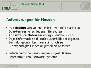 Museum Digital, 2014
Linus Kohl -14.05.2014 Folie 11
Anforderungen für Museen

Publikation von vollen, deskriptiven Information zu
Objekten aus verschiedenen Bereichen

Konsistente Daten zur übergreifenden Suche

Objektinformation soll auch ausserhalb der eigenen
Sammlungsdatenbank verständlich sein
→ Notwendigkeit eines allgemeinen Ansatzes

unterschiedliche Sammlungen, Objektklassen
Datenstrukturen, Software-Systeme
 