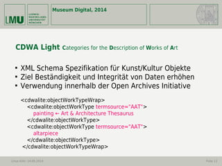 Museum Digital, 2014
Linus Kohl -14.05.2014 Folie 13
CDWA Light Categories for the Description of Works of Art

XML Schema Spezifikation für Kunst/Kultur Objekte

Ziel Beständigkeit und Integrität von Daten erhöhen

Verwendung innerhalb der Open Archives Initiative
<cdwalite:objectWorkTypeWrap>
<cdwalite:objectWorkType termsource="AAT">
painting ← Art & Architecture Thesaurus
</cdwalite:objectWorkType>
<cdwalite:objectWorkType termsource="AAT">
altarpiece
</cdwalite:objectWorkType>
</cdwalite:objectWorkTypeWrap>
 