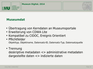 Museum Digital, 2014
Linus Kohl -14.05.2014 Folie 14
Museumdat

Übertragung von Kerndaten an Museumsportale

Erweiterung von CDWA Lite

Kompatibel zu CIDOC, Ereignis Orientiert

Pflichtfelder
Objekttyp, Objektname, Datensatz-ID, Datensatz-Typ, Datensatzquelle

Trennung
deskriptive metadaten <> administrative metadaten
dargestellte daten <> indizierte daten
 