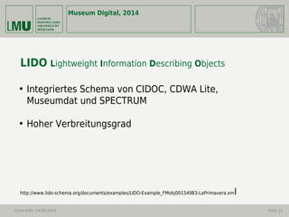 Museum Digital, 2014
Linus Kohl -14.05.2014 Folie 15
LIDO Lightweight Information Describing Objects

Integriertes Schema von CIDOC, CDWA Lite,
Museumdat und SPECTRUM

Hoher Verbreitungsgrad
http://www.lido-schema.org/documents/examples/LIDO-Example_FMobj00154983-LaPrimavera.xml
 