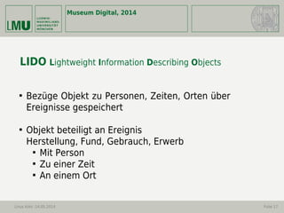 Museum Digital, 2014
Linus Kohl -14.05.2014 Folie 17
LIDO Lightweight Information Describing Objects

Bezüge Objekt zu Personen, Zeiten, Orten über
Ereignisse gespeichert

Objekt beteiligt an Ereignis
Herstellung, Fund, Gebrauch, Erwerb

Mit Person

Zu einer Zeit

An einem Ort
 