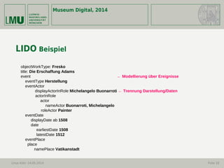Museum Digital, 2014
Linus Kohl -14.05.2014 Folie 18
LIDO Beispiel
objectWorkType: Fresko
title: Die Erschaffung Adams
event ← Modellierung über Ereignisse
eventType Herstellung
eventActor
displayActorInRole Michelangelo Buonarroti ← Trennung Darstellung/Daten
actorInRole
actor
nameActor Buonarroti, Michelangelo
roleActor Painter
eventDate
displayDate ab 1508
date
earliestDate 1508
latestDate 1512
eventPlace
place
namePlace Vatikanstadt
 