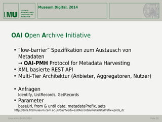 Museum Digital, 2014
Linus Kohl -14.05.2014 Folie 20
OAI Open Archive Initiative

“low-barrier” Spezifikation zum Austausch von
Metadaten
→ OAI-PMH Protocol for Metadata Harvesting

XML basierte REST API

Multi-Tier Architektur (Anbieter, Aggregatoren, Nutzer)

Anfragen
Identify, ListRecords, GetRecords

Parameter
baseUrl, from & until date, metadataPrefix, sets
http://data.fitzmuseum.cam.ac.uk/oai/?verb=ListRecords&metadataPrefix=pnds_dc
 