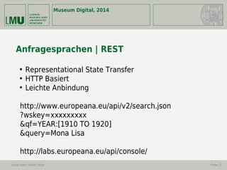 Museum Digital, 2014
Linus Kohl -14.05.2014 Folie 21
Anfragesprachen | REST

Representational State Transfer

HTTP Basiert

Leichte Anbindung
http://www.europeana.eu/api/v2/search.json
?wskey=xxxxxxxxx
&qf=YEAR:[1910 TO 1920]
&query=Mona Lisa
http://labs.europeana.eu/api/console/
 