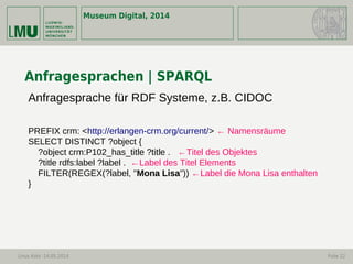 Museum Digital, 2014
Linus Kohl -14.05.2014 Folie 22
Anfragesprachen | SPARQL
Anfragesprache für RDF Systeme, z.B. CIDOC
PREFIX crm: <http://erlangen-crm.org/current/> ← Namensräume
SELECT DISTINCT ?object {
?object crm:P102_has_title ?title . ←Titel des Objektes
?title rdfs:label ?label . ←Label des Titel Elements
FILTER(REGEX(?label, "Mona Lisa")) ←Label die Mona Lisa enthalten
}
 