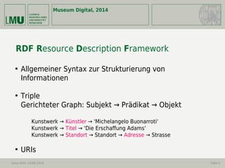 Museum Digital, 2014
Linus Kohl -14.05.2014 Folie 5
RDF Resource Description Framework

Allgemeiner Syntax zur Strukturierung von
Informationen

Triple
Gerichteter Graph: Subjekt → Prädikat → Objekt
Kunstwerk → Künstler → 'Michelangelo Buonarroti'
Kunstwerk → Titel → 'Die Erschaffung Adams'
Kunstwerk → Standort → Standort → Adresse → Strasse

URIs
 