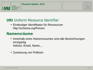 Museum Digital, 2014
Linus Kohl -14.05.2014 Folie 6
URI Uniform Resource Identifier
Namensräume

Eindeutiger Identifikator für Ressourcen
http://schema.org/Person

Innerhalb eines Namensraumes sind alle Bezeichnungen
einzigartig
Adress, Email, Name,...

Zuweisung von Präfixen
 