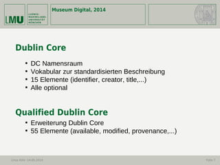 Museum Digital, 2014
Linus Kohl -14.05.2014 Folie 7
Dublin Core

DC Namensraum

Vokabular zur standardisierten Beschreibung

15 Elemente (identifier, creator, title,...)

Alle optional
Qualified Dublin Core

Erweiterung Dublin Core

55 Elemente (available, modified, provenance,...)
 