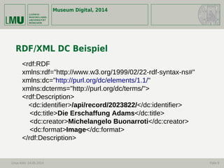 Museum Digital, 2014
Linus Kohl -14.05.2014 Folie 9
RDF/XML DC Beispiel
<rdf:RDF
xmlns:rdf="http://www.w3.org/1999/02/22-rdf-syntax-ns#"
xmlns:dc="http://purl.org/dc/elements/1.1/"
xmlns:dcterms="http://purl.org/dc/terms/">
<rdf:Description>
<dc:identifier>/api/record/2023822/</dc:identifier>
<dc:title>Die Erschaffung Adams</dc:title>
<dc:creator>Michelangelo Buonarroti</dc:creator>
<dc:format>Image</dc:format>
</rdf:Description>
 