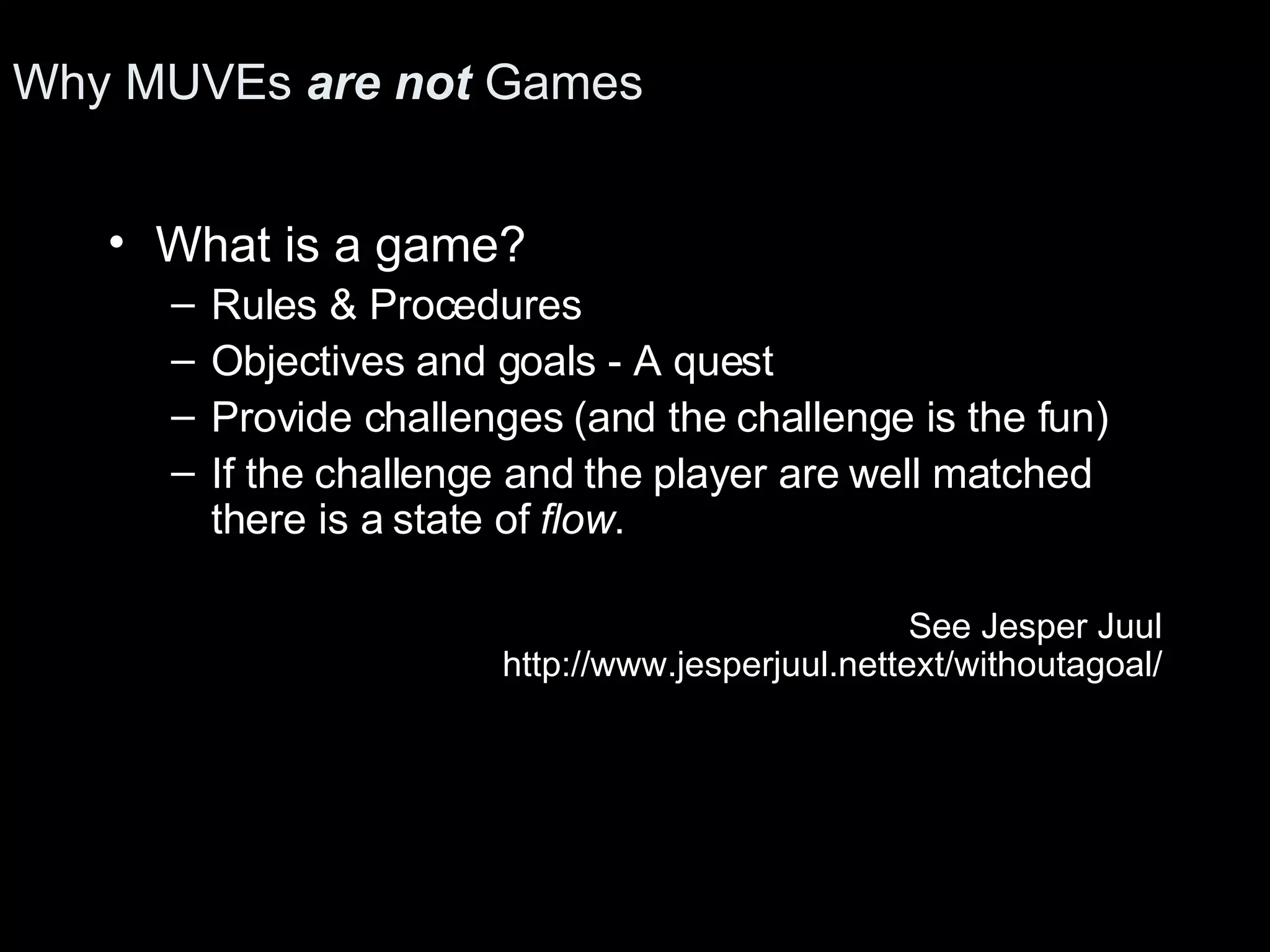 Why MUVEs are not Games What is a game? Rules & Procedures Objectives and goals - A quest Provide challenges (and the challenge is the fun) If the challenge and the player are well matched there is a state of flow . See Jesper Juul http://www.jesperjuul.nettext/withoutagoal/