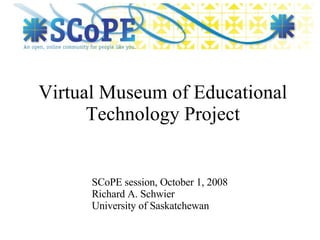 Virtual Museum of Educational Technology Project SCoPE session, October 1, 2008 Richard A. Schwier University of Saskatchewan 