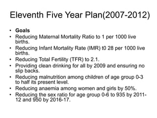 Eleventh Five Year Plan(2007-2012)
• Goals
• Reducing Maternal Mortality Ratio to 1 per 1000 live
births.
• Reducing Infant Mortality Rate (IMR) t0 28 per 1000 live
births.
• Reducing Total Fertility (TFR) to 2.1.
• Providing clean drinking for all by 2009 and ensuring no
slip backs.
• Reducing malnutrition among children of age group 0-3
to half its present level.
• Reducing anaemia among women and girls by 50%.
• Reducing the sex ratio for age group 0-6 to 935 by 2011-
12 and 950 by 2016-17.
 