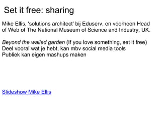 Set it free: sharing Mike Ellis, 'solutions architect' bij Eduserv, en voorheen Head of Web of The National Museum of Science and Industry, UK.   Beyond the walled garden  (If you love something, set it free) Deel vooral wat je hebt, kan mbv social media tools Publiek kan eigen mashups maken           Slideshow Mike Ellis   