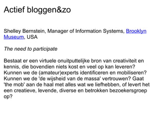 Actief bloggen&zo Shelley Bernstein, Manager of Information Systems,  Brooklyn Museum , USA   The need to participate   Bestaat er een virtuele onuitputtelijke bron van creativiteit en kennis, die bovendien niets kost en veel op kan leveren? Kunnen we de (amateur)experts identificeren en mobiliseren? Kunnen we de 'de wijsheid van de massa' vertrouwen? Gaat 'the mob' aan de haal met alles wat we liefhebben, of levert het een creatieve, levende, diverse en betrokken bezoekersgroep op? 