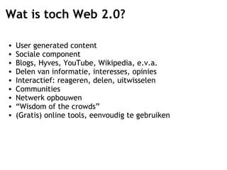 Wat is toch Web 2.0? User generated content Sociale component Blogs, Hyves, YouTube, Wikipedia, e.v.a. Delen van informatie, interesses, opinies Interactief: reageren, delen, uitwisselen Communities  Netwerk opbouwen “ Wisdom of the crowds” (Gratis) online tools, eenvoudig te gebruiken  