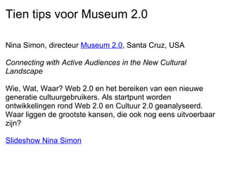 Tien tips voor Museum 2.0 Nina Simon, directeur  Museum 2.0 , Santa Cruz, USA   Connecting with Active Audiences in the New Cultural Landscape   Wie, Wat, Waar? Web 2.0 en het bereiken van een nieuwe generatie cultuurgebruikers. Als startpunt worden ontwikkelingen rond Web 2.0 en Cultuur 2.0 geanalyseerd. Waar liggen de grootste kansen, die ook nog eens uitvoerbaar zijn?   Slideshow Nina Simon   