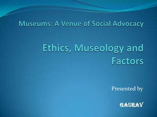 Museums: A Venue of Social AdvocacyEthics, Museology and Factors Presented by GAURAV 