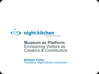 Museum as Platform: Envisioning Visitors as Creators & Contributors Matthew Fisher President, Night Kitchen Interactive 