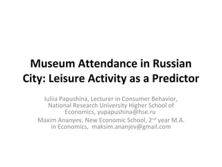 Museum Attendance in Russian
City: Leisure Activity as a Predictor
    Iuliia Papushina, Lecturer in Consumer Behavior,
      National Research University Higher School of
             Economics, yupapushina@hse.ru
   Maxim Ananyev, New Economic School, 2nd year M.A.
       in Economics, maksim.ananjev@gmail.com
 