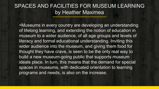 SPACES AND FACILITIES FOR MUSEUM LEARNING
by Heather Maximea
◈Museums in every country are developing an understanding
of lifelong learning, and extending the notion of education in
museum to a wider audience, of all age groups and levels of
literacy and formal educational understanding. Inviting this
wider audience into the museum, and giving them food for
thought they have crave, is seen to be the only real way to
build a new museum-going public that supports museum
ideals place. In turn, this means that the demand for special
spaces in museums, with dedicated orientation to learning
programs and needs, is also on the increase. 3
 