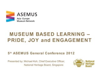 MUSEUM BASED LEARNING –
PRIDE, JOY and ENGAGEMENT

5 th ASEM US General Conference 2012

Presented by: Michael Koh, Chief Executive Officer,
              National Heritage Board, Singapore
 