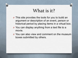 What is it?This site provides the tools for you to build an argument or description of an event, person or historical period by placing items in a virtual box.You can display anything from a text file to a movie. You can also view and comment on the museum boxes submitted by others.