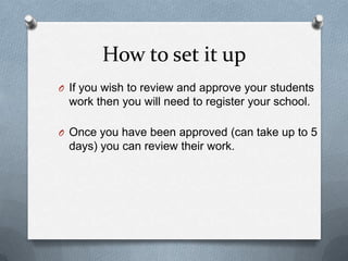 How to set it upIf you wish to review and approve your students work then you will need to register your school.Once you have been approved (can take up to 5 days) you can review their work.