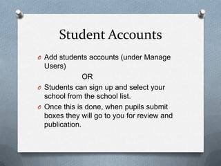 Student AccountsAdd students accounts (under Manage Users) 			OR Students can sign up and select your school from the school list. Once this is done, when pupils submit boxes they will go to you for review and publication. 