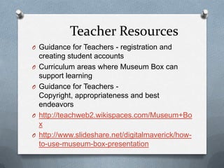 Teacher ResourcesGuidance for Teachers - registration and creating student accounts Curriculum areas where Museum Box can support learning Guidance for Teachers - Copyright, appropriateness and best endeavors http://teachweb2.wikispaces.com/Museum+Boxhttp://www.slideshare.net/digitalmaverick/how-to-use-museum-box-presentation