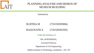 PLANNING,ANALYSIS AND DESIGN OF
MUSEUM BUILDING
SUJITHA.M (710120103006)
RAGUNATH.A (710120103305)
.
Submitted by
Under the Guidance of
Mrs. B.DEEBIGHA,
Assistant Professor,
Department of civil Engineering,
Adithya Institute of Technology, coimbatore – 641 107
 