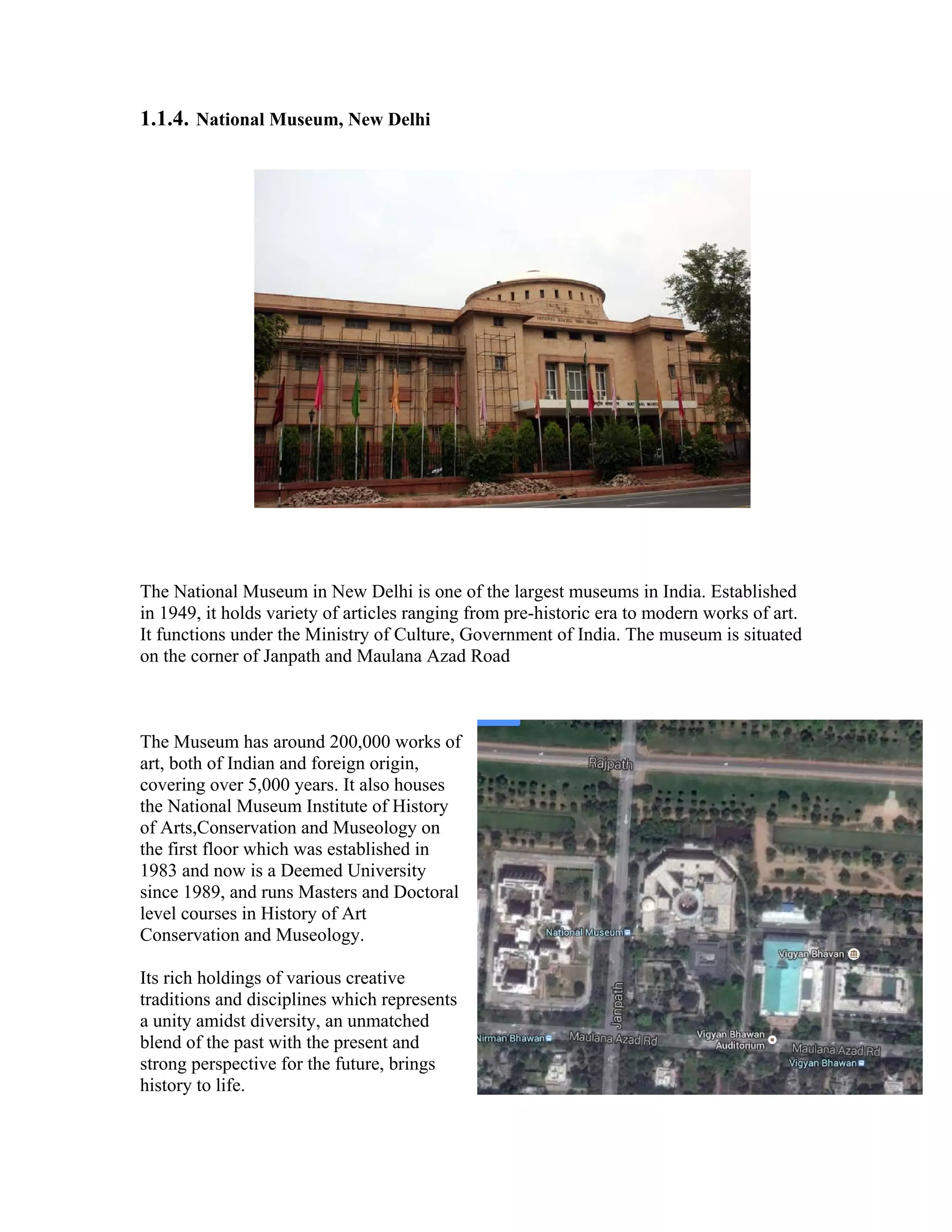 1.1.4. National Museum, New Delhi 
The National Museum in New Delhi is one of the largest museums in India. Established 
in 1949, it holds variety of articles ranging from pre-historic era to modern works of art. 
It functions under the Ministry of Culture, Government of India. The museum is situated 
on the corner of Janpath and Maulana Azad Road 
The Museum has around 200,000 works of 
art, both of Indian and foreign origin, 
covering over 5,000 years. It also houses 
the National Museum Institute of History 
of Arts,Conservation and Museology on 
the first floor which was established in 
1983 and now is a Deemed University 
since 1989, and runs Masters and Doctoral 
level courses in History of Art 
Conservation and Museology. 
Its rich holdings of various creative 
traditions and disciplines which represents 
a unity amidst diversity, an unmatched 
blend of the past with the present and 
strong perspective for the future, brings 
history to life. 
 